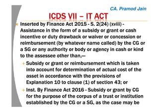 ICDS VIIICDS VIIICDS VIIICDS VII –––– IT ACTIT ACTIT ACTIT ACT
Inserted by Finance Act 2015Inserted by Finance Act 2015Inserted by Finance Act 2015Inserted by Finance Act 2015 ---- S. 2(24)S. 2(24)S. 2(24)S. 2(24) (xviii)(xviii)(xviii)(xviii) ----
AssistanceAssistanceAssistanceAssistance in the form of a subsidy or grant or cashin the form of a subsidy or grant or cashin the form of a subsidy or grant or cashin the form of a subsidy or grant or cash
incentive or duty drawback or waiver or concession orincentive or duty drawback or waiver or concession orincentive or duty drawback or waiver or concession orincentive or duty drawback or waiver or concession or
reimbursement (by whatever name called) by the CG orreimbursement (by whatever name called) by the CG orreimbursement (by whatever name called) by the CG orreimbursement (by whatever name called) by the CG or
a SG or any authority or body or agency in cash or kinda SG or any authority or body or agency in cash or kinda SG or any authority or body or agency in cash or kinda SG or any authority or body or agency in cash or kind
to theto theto theto the assesseeassesseeassesseeassessee other than,other than,other than,other than,————
SubsidySubsidySubsidySubsidy or grant or reimbursement which is takenor grant or reimbursement which is takenor grant or reimbursement which is takenor grant or reimbursement which is taken
into account for determinationinto account for determinationinto account for determinationinto account for determination ofofofof actual cost of theactual cost of theactual cost of theactual cost of the
asset in accordance with the provisions ofasset in accordance with the provisions ofasset in accordance with the provisions ofasset in accordance with the provisions of
Explanation 10 to clause (1) of section 43; orExplanation 10 to clause (1) of section 43; orExplanation 10 to clause (1) of section 43; orExplanation 10 to clause (1) of section 43; or
Inst. By Finance Act 2016Inst. By Finance Act 2016Inst. By Finance Act 2016Inst. By Finance Act 2016 ---- SubsidySubsidySubsidySubsidy or grant byor grant byor grant byor grant by CGCGCGCG
for the purpose of the corpus of a trust or institutionfor the purpose of the corpus of a trust or institutionfor the purpose of the corpus of a trust or institutionfor the purpose of the corpus of a trust or institution
established by theestablished by theestablished by theestablished by the CGCGCGCG or aor aor aor a SG,SG,SG,SG, as the case may beas the case may beas the case may beas the case may be
CA. Pramod Jain
 