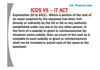 ICDS VIIICDS VIIICDS VIIICDS VII –––– IT ACTIT ACTIT ACTIT ACT
Explanation 10 to 43(1)Explanation 10 to 43(1)Explanation 10 to 43(1)Explanation 10 to 43(1) ---- Where a portion of the cost ofWhere a portion of the cost ofWhere a portion of the cost ofWhere a portion of the cost of
an asset acquired by thean asset acquired by thean asset acquired by thean asset acquired by the assesseeassesseeassesseeassessee has been methas been methas been methas been met
directly or indirectly by the CG or SG or any authoritydirectly or indirectly by the CG or SG or any authoritydirectly or indirectly by the CG or SG or any authoritydirectly or indirectly by the CG or SG or any authority
established under any law or by any other person, inestablished under any law or by any other person, inestablished under any law or by any other person, inestablished under any law or by any other person, in
the form of a subsidy or grant or reimbursement (bythe form of a subsidy or grant or reimbursement (bythe form of a subsidy or grant or reimbursement (bythe form of a subsidy or grant or reimbursement (by
whatever name called), then, so much of the cost as iswhatever name called), then, so much of the cost as iswhatever name called), then, so much of the cost as iswhatever name called), then, so much of the cost as is
relatable to such subsidy or grant or reimbursementrelatable to such subsidy or grant or reimbursementrelatable to such subsidy or grant or reimbursementrelatable to such subsidy or grant or reimbursement
shall not be included inshall not be included inshall not be included inshall not be included in actualactualactualactual costcostcostcost of the asset to theof the asset to theof the asset to theof the asset to the
assesseeassesseeassesseeassessee::::
CA. Pramod Jain
 