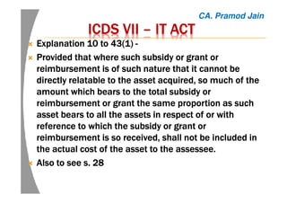 ICDS VIIICDS VIIICDS VIIICDS VII –––– IT ACTIT ACTIT ACTIT ACT
Explanation 10 to 43(1)Explanation 10 to 43(1)Explanation 10 to 43(1)Explanation 10 to 43(1) ----
Provided that where such subsidy or grant orProvided that where such subsidy or grant orProvided that where such subsidy or grant orProvided that where such subsidy or grant or
reimbursement is of such nature that it cannot bereimbursement is of such nature that it cannot bereimbursement is of such nature that it cannot bereimbursement is of such nature that it cannot be
directly relatable to the asset acquired, so much of thedirectly relatable to the asset acquired, so much of thedirectly relatable to the asset acquired, so much of thedirectly relatable to the asset acquired, so much of the
amount which bears to the total subsidy oramount which bears to the total subsidy oramount which bears to the total subsidy oramount which bears to the total subsidy or
reimbursement or grant the same proportion as suchreimbursement or grant the same proportion as suchreimbursement or grant the same proportion as suchreimbursement or grant the same proportion as such
asset bears to all the assets in respect of or withasset bears to all the assets in respect of or withasset bears to all the assets in respect of or withasset bears to all the assets in respect of or with
reference to which the subsidy or grant orreference to which the subsidy or grant orreference to which the subsidy or grant orreference to which the subsidy or grant or
reimbursement is so received, shall not be included inreimbursement is so received, shall not be included inreimbursement is so received, shall not be included inreimbursement is so received, shall not be included in
the actual cost of the asset to thethe actual cost of the asset to thethe actual cost of the asset to thethe actual cost of the asset to the assesseeassesseeassesseeassessee....
Also to see s. 28Also to see s. 28Also to see s. 28Also to see s. 28
CA. Pramod Jain
 
