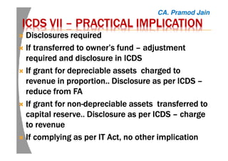 ICDS VIIICDS VIIICDS VIIICDS VII –––– PRACTICAL IMPLICATIONPRACTICAL IMPLICATIONPRACTICAL IMPLICATIONPRACTICAL IMPLICATION
Disclosures requiredDisclosures requiredDisclosures requiredDisclosures required
If transferred to owner’s fundIf transferred to owner’s fundIf transferred to owner’s fundIf transferred to owner’s fund –––– adjustmentadjustmentadjustmentadjustment
required and disclosure in ICDSrequired and disclosure in ICDSrequired and disclosure in ICDSrequired and disclosure in ICDS
If grant for depreciable assets charged toIf grant for depreciable assets charged toIf grant for depreciable assets charged toIf grant for depreciable assets charged to
revenue in proportion.. Disclosure as per ICDSrevenue in proportion.. Disclosure as per ICDSrevenue in proportion.. Disclosure as per ICDSrevenue in proportion.. Disclosure as per ICDS ––––
reduce from FAreduce from FAreduce from FAreduce from FA
If grant for nonIf grant for nonIf grant for nonIf grant for non----depreciable assets transferred todepreciable assets transferred todepreciable assets transferred todepreciable assets transferred to
capital reserve.. Disclosure as per ICDScapital reserve.. Disclosure as per ICDScapital reserve.. Disclosure as per ICDScapital reserve.. Disclosure as per ICDS –––– chargechargechargecharge
to revenueto revenueto revenueto revenue
If complying as per IT Act, no other implicationIf complying as per IT Act, no other implicationIf complying as per IT Act, no other implicationIf complying as per IT Act, no other implication
CA. Pramod Jain
 