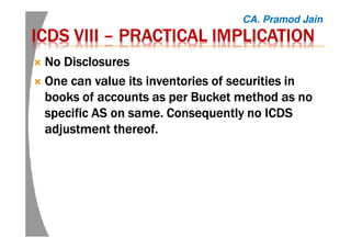 ICDSICDSICDSICDS VIIIVIIIVIIIVIII –––– PRACTICAL IMPLICATIONPRACTICAL IMPLICATIONPRACTICAL IMPLICATIONPRACTICAL IMPLICATION
No DisclosuresNo DisclosuresNo DisclosuresNo Disclosures
One can value its inventories of securities inOne can value its inventories of securities inOne can value its inventories of securities inOne can value its inventories of securities in
books of accounts as per Bucket method as nobooks of accounts as per Bucket method as nobooks of accounts as per Bucket method as nobooks of accounts as per Bucket method as no
specific AS on same. Consequently no ICDSspecific AS on same. Consequently no ICDSspecific AS on same. Consequently no ICDSspecific AS on same. Consequently no ICDS
adjustment thereof.adjustment thereof.adjustment thereof.adjustment thereof.
CA. Pramod Jain
 