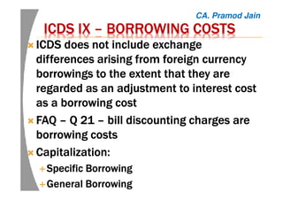 ICDS IXICDS IXICDS IXICDS IX –––– BORROWING COSTSBORROWING COSTSBORROWING COSTSBORROWING COSTS
ICDS does not include exchangeICDS does not include exchangeICDS does not include exchangeICDS does not include exchange
differences arising from foreign currencydifferences arising from foreign currencydifferences arising from foreign currencydifferences arising from foreign currency
borrowings to the extent that they areborrowings to the extent that they areborrowings to the extent that they areborrowings to the extent that they are
regarded as an adjustment to interest costregarded as an adjustment to interest costregarded as an adjustment to interest costregarded as an adjustment to interest cost
as a borrowing costas a borrowing costas a borrowing costas a borrowing cost
FAQFAQFAQFAQ –––– Q 21Q 21Q 21Q 21 –––– bill discounting charges arebill discounting charges arebill discounting charges arebill discounting charges are
borrowingborrowingborrowingborrowing costscostscostscosts
Capitalization:Capitalization:Capitalization:Capitalization:
Specific BorrowingSpecific BorrowingSpecific BorrowingSpecific Borrowing
General BorrowingGeneral BorrowingGeneral BorrowingGeneral Borrowing
CA. Pramod Jain
 