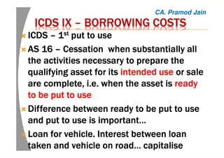 ICDS IXICDS IXICDS IXICDS IX –––– BORROWING COSTSBORROWING COSTSBORROWING COSTSBORROWING COSTS
ICDSICDSICDSICDS –––– 1111stststst put to useput to useput to useput to use
ASASASAS 16161616 –––– Cessation when substantially allCessation when substantially allCessation when substantially allCessation when substantially all
the activities necessary to prepare thethe activities necessary to prepare thethe activities necessary to prepare thethe activities necessary to prepare the
qualifying asset for itsqualifying asset for itsqualifying asset for itsqualifying asset for its intended useintended useintended useintended use or saleor saleor saleor sale
are complete, i.e. when the asset isare complete, i.e. when the asset isare complete, i.e. when the asset isare complete, i.e. when the asset is readyreadyreadyready
to be put to useto be put to useto be put to useto be put to use
Difference between ready to be put to useDifference between ready to be put to useDifference between ready to be put to useDifference between ready to be put to use
and put to use is important…and put to use is important…and put to use is important…and put to use is important…
Loan for vehicle. Interest between loanLoan for vehicle. Interest between loanLoan for vehicle. Interest between loanLoan for vehicle. Interest between loan
taken and vehicle on road… capitalisetaken and vehicle on road… capitalisetaken and vehicle on road… capitalisetaken and vehicle on road… capitalise
CA. Pramod Jain
 