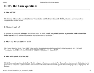 4/30/2015 CAclubindia News : ICDS, the basic questions
http://www.caclubindia.com/articles/print_this_page.asp?article_id=23688 1/4
ICDS, the basic questions
1. What is ICDS?
 
The Ministry of Finance has issued ten Income Computation and Disclosure Standards (ICDS), which is a new framework for
computation of taxable income
 
2. Who does it apply to?
 
It applies to all assesses in relation to their income under the heads “Profit and gains of business or profession” and “Income from
Other Sources”.  ( All assesses following the mercantile system of accounting )
 
3. Where does this new ICDS flow from?
 
The Central Board of Direct Taxes (CBDT) has notified these standards under Section 145(2) of the Income­tax Act, 1961 vide
“Notification No. 33/2015 [F. No. 134/48/2010­TPL]/SO 892(E) dated 31 March 2015”.
 
4. What is the content of Section 145?
 
145. (1) Income chargeable under the head "Profits and gains of business or profession" or "Income from other sources" shall, subject to the
provisions of sub­section (2), be computed in accordance with either cash or mercantile system of accounting regularly82 employed by the
assessee.
 