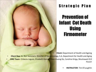 Strategic Plan


                                                             Prevention of
                                                           Infant Cot Death
                                                                 Using
                                                              Firmometer


                                                    • Client: Department of Health and Ageing
 • Client Rep: Dr. Ron Sommers, Director of Epidemiology, S.A, Department for Health and Aging
• CMU Team: Chikezie Isiguzo, Elizabeth Kioria , Thien-Huong Do, Caroline Kiriga, Mustiawati D.O
                                                                                         Hussin

                                                               •   INSTRUCTOR: Tim O’Loughlin
 