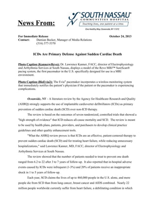 News From:
For Immediate Release
Contact:
Damian Becker, Manager of Media Relations
(516) 377-5370

October 24, 2013

ICDs Are Primary Defense Against Sudden Cardiac Death
Photo Caption (KannerwRevo): Dr. Lawrence Kanner, FACC, director of Electrophysiology
and Arrhythmia Services at South Nassau, displays a model of the Revo MRI™ SureScan®
pacing system, the first pacemaker in the U.S. specifically designed for use in a MRI
environment.
Photo Caption (BioEvia2): The Evia® pacemaker incorporates a wireless monitoring system
that immediately notifies the patient’s physician if the patient or the pacemaker is experiencing
complications.
Oceanside, NY – A literature review by the Agency for Healthcare Research and Quality
(AHRQ) strongly supports the use of implantable cardioverter defibrillators (ICDs) as primary
prevention of sudden cardiac death (SCD) over non-ICD therapy.
The review is based on the outcomes of seven randomized, controlled trials that showed a
"high strength of evidence" that ICD reduces all-cause mortality and SCD. The review is meant
to be used by health plans, patients, providers, and purchasers to develop clinical practice
guidelines and other quality enhancement tools.
"What the AHRQ review proves is that ICDs are an effective, patient-centered therapy to
prevent sudden cardiac death (SCD) and for treating heart failure, while reducing unnecessary
hospitalizations," said Lawrence Kanner, MD, FACC, director of Electrophysiology and
Arrhythmia Services at South Nassau.
The review showed that the number of patients needed to treat to prevent one death
ranged from 6.2 to 22 after 3 to 7 years of follow-up. It also reported that in-hospital adverse
events caused by ICDs were infrequent (1-3%) and 20% of patients receive an inappropriate
shock in 1 to 5 years of follow-up.
Each year, SCD claims the lives of up to 460,000 people in the U.S. alone, and more
people die from SCD than from lung cancer, breast cancer and AIDS combined. Nearly 22
million people worldwide currently suffer from heart failure, a debilitating condition in which

 