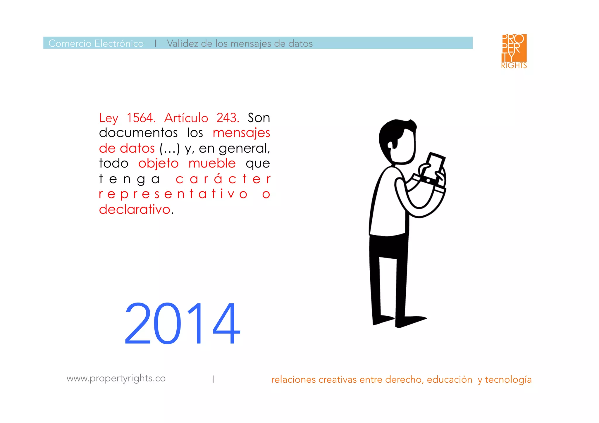  	
  
	
  
	
  
Ley 1564. Artículo 243. Son
documentos los mensajes
de datos (…) y, en general,
todo objeto mueble que
t e n g a c a r á c t e r
r e p r e s e n t a t i v o o
declarativo.

2014
Comercio Electrónico I Validez de los mensajes de datos
I relaciones creativas entre derecho, educación y tecnología
	
  
www.propertyrights.co
 