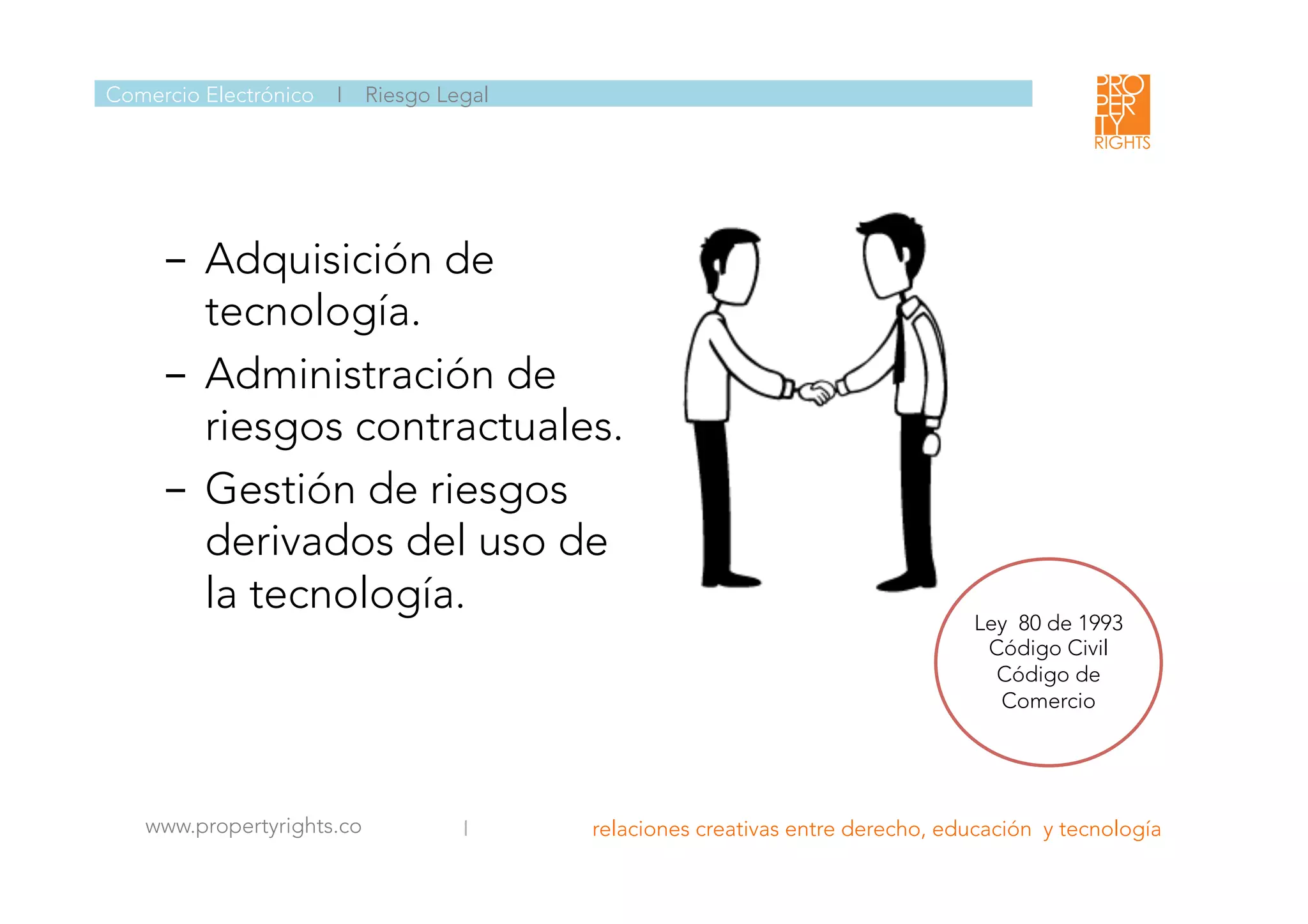 Comercio Electrónico I Riesgo Legal
www.propertyrights.co
 I relaciones creativas entre derecho, educación y tecnología
	
  
Ley 80 de 1993
Código Civil
Código de
Comercio

-  Adquisición de
tecnología.
-  Administración de
riesgos contractuales.
-  Gestión de riesgos
derivados del uso de
la tecnología. 
	
  
 