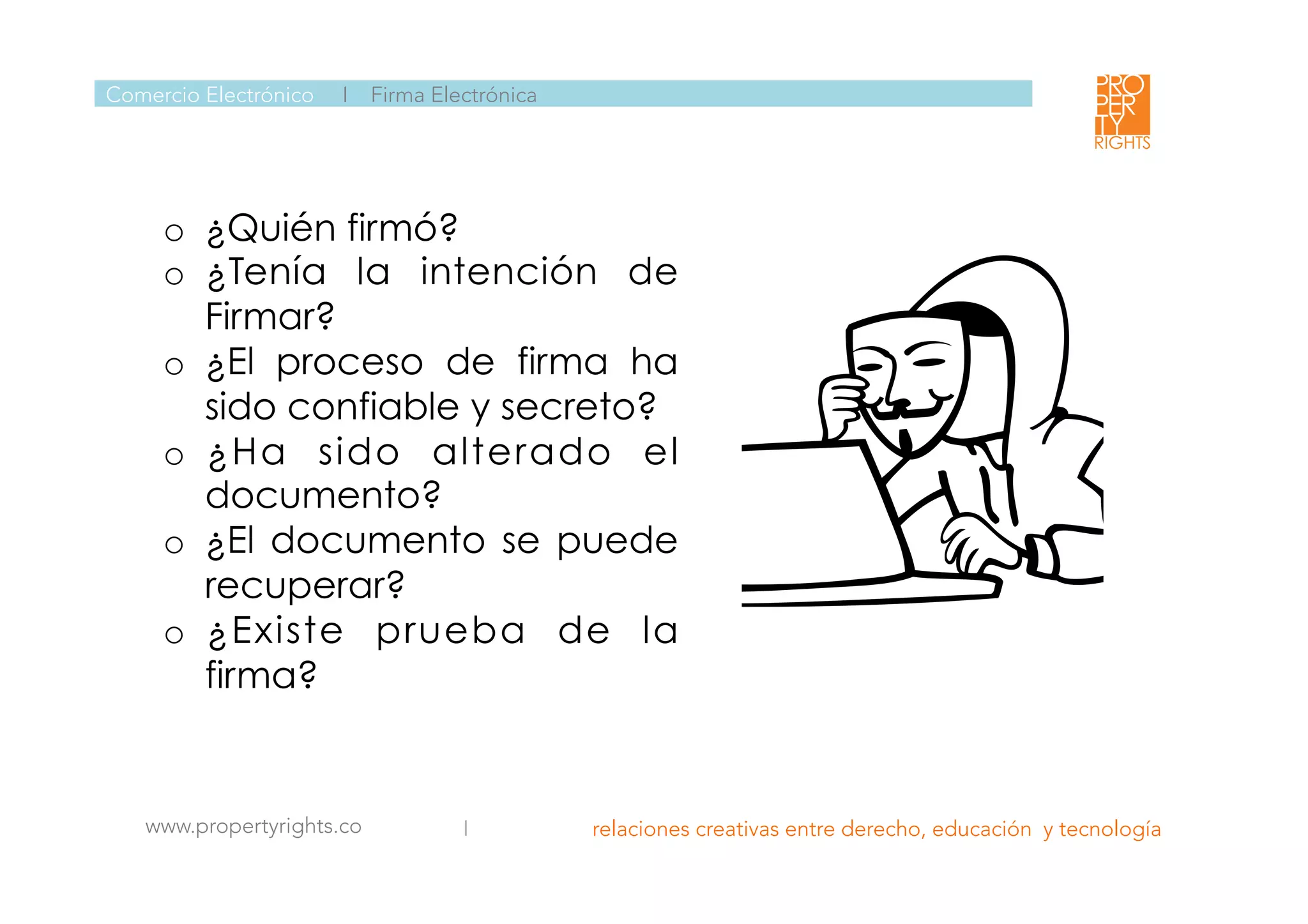  
 
 
www.propertyrights.co
 I relaciones creativas entre derecho, educación y tecnología
	
  
Comercio Electrónico I Firma Electrónica
o  ¿Quién firmó?
o  ¿Tenía la intención de
Firmar?
o  ¿El proceso de firma ha
sido confiable y secreto?
o  ¿Ha sido alterado el
documento?
o  ¿El documento se puede
recuperar?
o  ¿Existe prueba de la
firma?
 