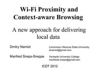 Wi-Fi Proximity and
  Context-aware Browsing
 A new approach for delivering
         local data
Dmitry Namiot          Lomonosov Moscow State University
                       dnamiot@gmail.com

Manfred Sneps-Sneppe   Ventspils University College
                       manfreds.sneps@gmail.com

                  ICDT 2012
 