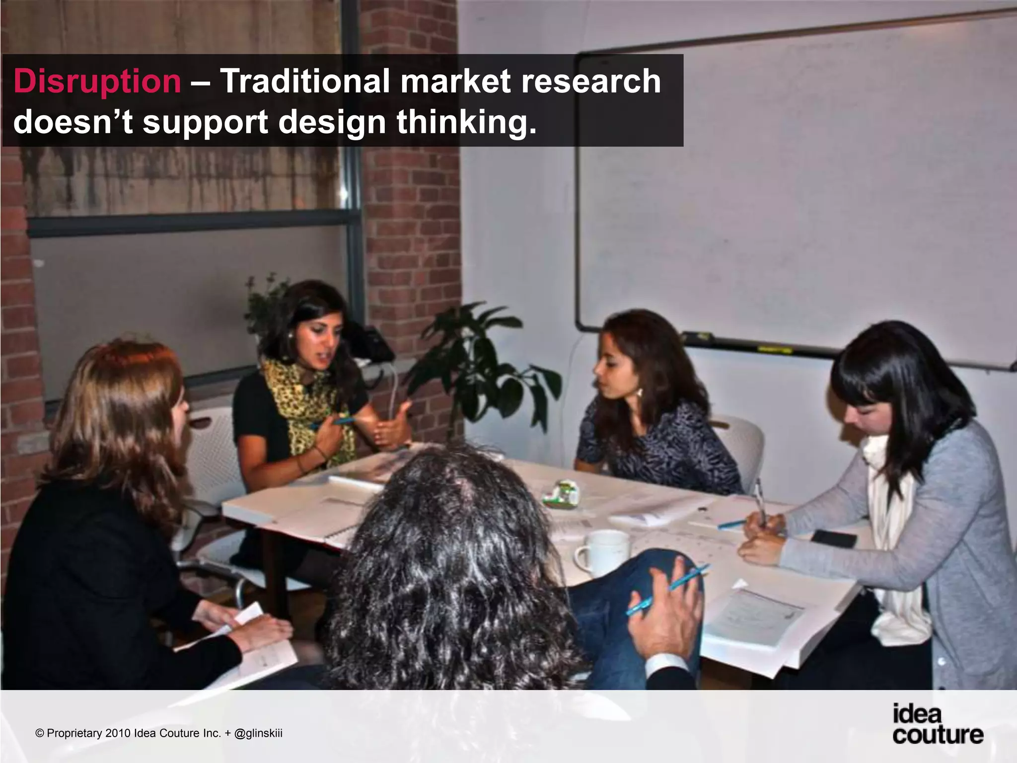 Disruption – Traditional market research doesn’t support design thinking. © Proprietary 2010 Idea Couture Inc. + @glinskiii