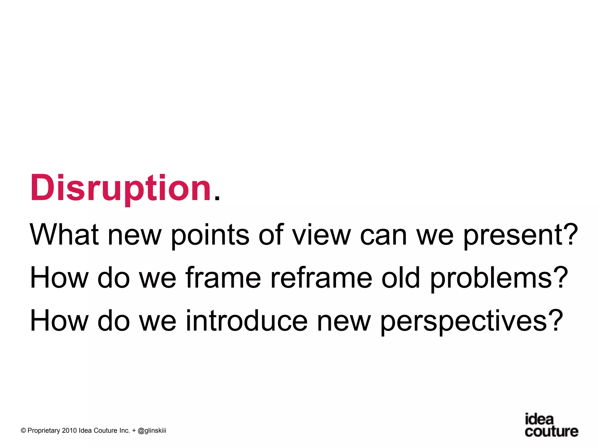 Disruption. What new points of view can we present?How do we frame reframe old problems?How do we introduce new perspectives?© Proprietary 2010 Idea Couture Inc. + @glinskiii
