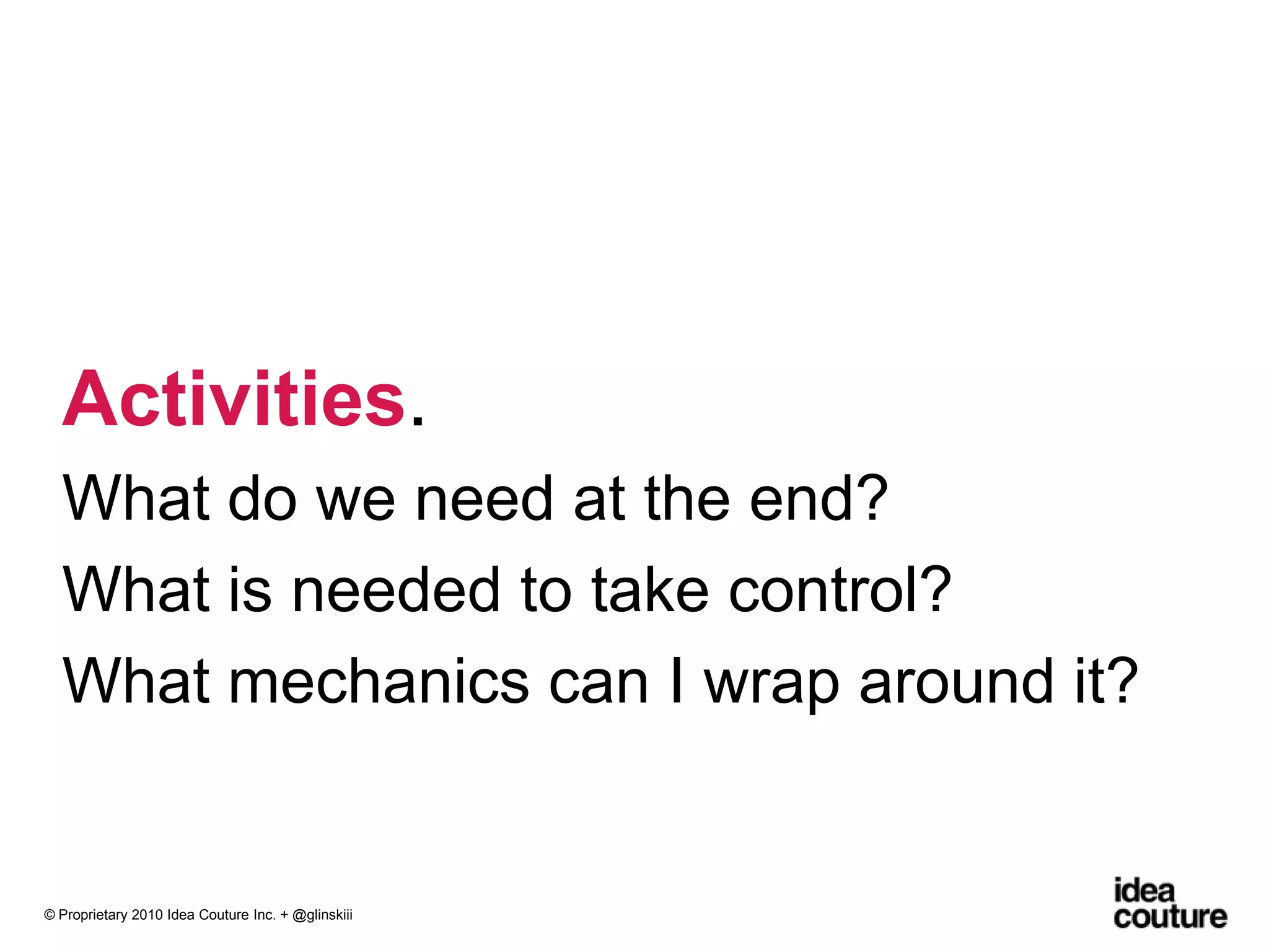 Activities. What do we need at the end?What is needed to take control?What mechanics can I wrap around it?© Proprietary 2010 Idea Couture Inc. + @glinskiii