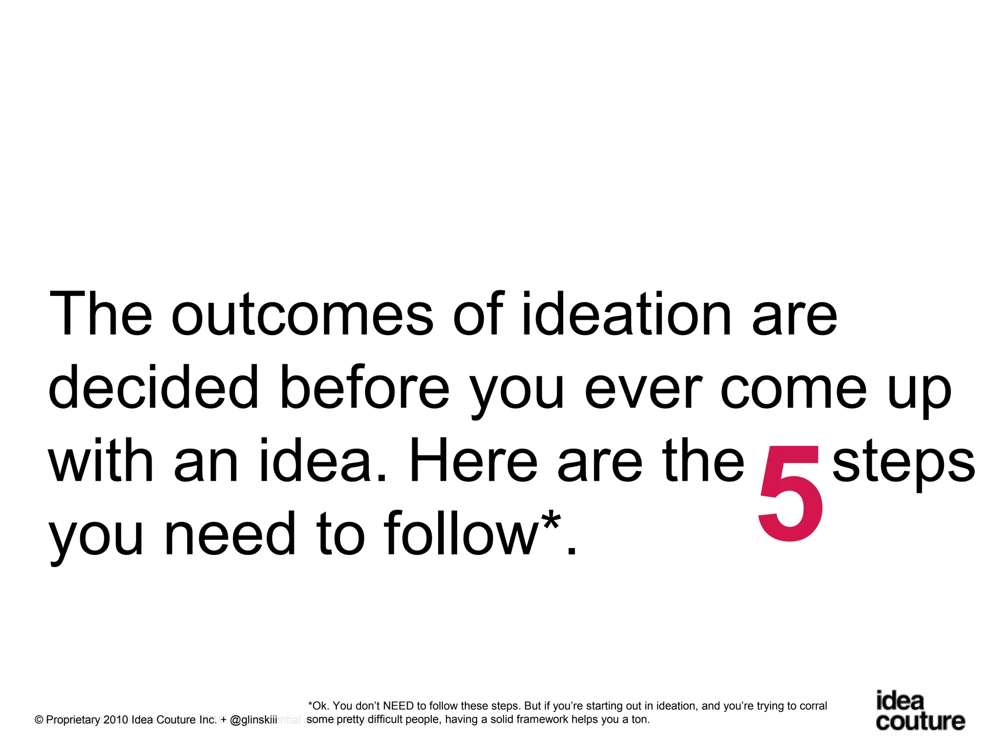 The outcomes of ideation are decided before you ever come up with an idea. Here are the     steps you need to follow*.5*Ok. You don’t NEED to follow these steps. But if you’re starting out in ideation, and you’re trying to corral some pretty difficult people, having a solid framework helps you a ton.Prepared for Sustainable Brands 2010. © Confidential and Proprietary.© Proprietary 2010 Idea Couture Inc. + @glinskiii