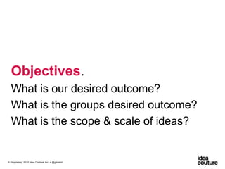 Objectives. What is our desired outcome?What is the groups desired outcome?What is the scope & scale of ideas?© Proprietary 2010 Idea Couture Inc. + @glinskiii