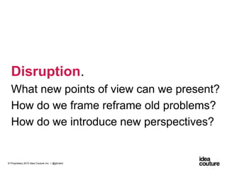 Disruption. What new points of view can we present?How do we frame reframe old problems?How do we introduce new perspectives?© Proprietary 2010 Idea Couture Inc. + @glinskiii