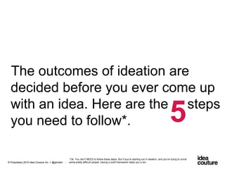 The outcomes of ideation are decided before you ever come up with an idea. Here are the     steps you need to follow*.5*Ok. You don’t NEED to follow these steps. But if you’re starting out in ideation, and you’re trying to corral some pretty difficult people, having a solid framework helps you a ton.Prepared for Sustainable Brands 2010. © Confidential and Proprietary.© Proprietary 2010 Idea Couture Inc. + @glinskiii