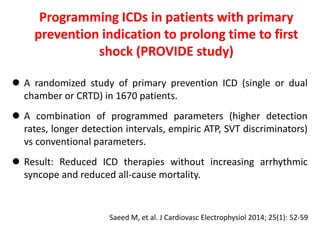  A randomized study of primary prevention ICD (single or dual
chamber or CRTD) in 1670 patients.
 A combination of programmed parameters (higher detection
rates, longer detection intervals, empiric ATP, SVT discriminators)
vs conventional parameters.
 Result: Reduced ICD therapies without increasing arrhythmic
syncope and reduced all-cause mortality.
Programming ICDs in patients with primary
prevention indication to prolong time to first
shock (PROVIDE study)
Saeed M, et al. J Cardiovasc Electrophysiol 2014; 25(1): 52-59
 