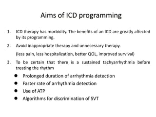 1. ICD therapy has morbidity. The benefits of an ICD are greatly affected
by its programming.
2. Avoid inappropriate therapy and unnecessary therapy.
(less pain, less hospitalization, better QOL, improved survival)
3. To be certain that there is a sustained tachyarrhythmia before
treating the rhythm
 Prolonged duration of arrhythmia detection
 Faster rate of arrhythmia detection
 Use of ATP
 Algorithms for discrimination of SVT
Aims of ICD programming
 