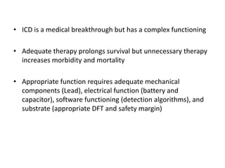 • ICD is a medical breakthrough but has a complex functioning
• Adequate therapy prolongs survival but unnecessary therapy
increases morbidity and mortality
• Appropriate function requires adequate mechanical
components (Lead), electrical function (battery and
capacitor), software functioning (detection algorithms), and
substrate (appropriate DFT and safety margin)
 