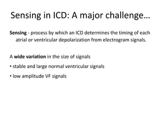Sensing in ICD: A major challenge…
Sensing - process by which an ICD determines the timing of each
atrial or ventricular depolarization from electrogram signals.
A wide variation in the size of signals
• stable and large normal ventricular signals
• low amplitude VF signals
 