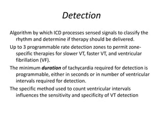 Detection
Algorithm by which ICD processes sensed signals to classify the
rhythm and determine if therapy should be delivered.
Up to 3 programmable rate detection zones to permit zone-
specific therapies for slower VT, faster VT, and ventricular
fibrillation (VF).
The minimum duration of tachycardia required for detection is
programmable, either in seconds or in number of ventricular
intervals required for detection.
The specific method used to count ventricular intervals
influences the sensitivity and specificity of VT detection
 