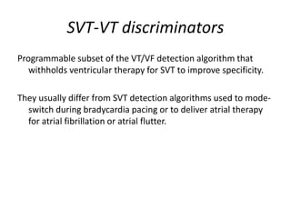 SVT-VT discriminators
Programmable subset of the VT/VF detection algorithm that
withholds ventricular therapy for SVT to improve specificity.
They usually differ from SVT detection algorithms used to mode-
switch during bradycardia pacing or to deliver atrial therapy
for atrial fibrillation or atrial flutter.
 