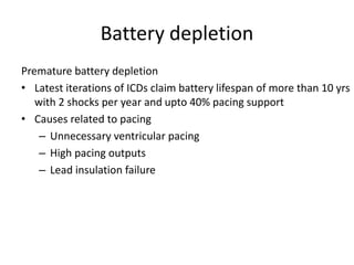Battery depletion
Premature battery depletion
• Latest iterations of ICDs claim battery lifespan of more than 10 yrs
with 2 shocks per year and upto 40% pacing support
• Causes related to pacing
– Unnecessary ventricular pacing
– High pacing outputs
– Lead insulation failure
 