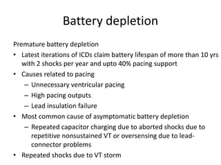 Battery depletion
Premature battery depletion
• Latest iterations of ICDs claim battery lifespan of more than 10 yrs
with 2 shocks per year and upto 40% pacing support
• Causes related to pacing
– Unnecessary ventricular pacing
– High pacing outputs
– Lead insulation failure
• Most common cause of asymptomatic battery depletion
– Repeated capacitor charging due to aborted shocks due to
repetitive nonsustained VT or oversensing due to lead-
connector problems
• Repeated shocks due to VT storm
 