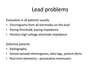 Lead problems
Evaluation in all patients usually
• Electrograms from all electrodes on the lead
• Pacing threshold, pacing impedance
• Painless high voltage electrode impedance
Selective patients
• Radiography
• Stored episode electrograms, data logs, patient alerts
• Real time telemetry – provocative maneuvers
 