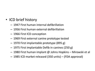 • ICD brief history
– 1947 First human internal defibrillation
– 1956 First human external defibrillation
– 1966 First ICD conception
– 1969 First external canine prototype tested
– 1970 First implantable prototype (895 g)
– 1975 First implantable Defib in canines (250 g)
– 1980 First human implant @ Johns Hopkins – Mirowski et al
– 1985 ICD market released (350 units) – (FDA approval)
 