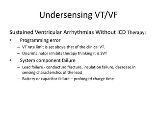 Undersensing VT/VF
Sustained Ventricular Arrhythmias Without ICD Therapy:
• Programming error
– VT rate limit is set above that of the clinical VT.
– Discrimainator inhibits therapy thinking it is SVT
• System component failure
– Lead failure - conducture fracture, insulation failure, decrease in
sensing characteristics of the lead
– Battery or capacitor failure – prolonged charge time
 