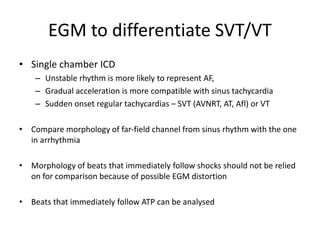 EGM to differentiate SVT/VT
• Single chamber ICD
– Unstable rhythm is more likely to represent AF,
– Gradual acceleration is more compatible with sinus tachycardia
– Sudden onset regular tachycardias – SVT (AVNRT, AT, Afl) or VT
• Compare morphology of far-field channel from sinus rhythm with the one
in arrhythmia
• Morphology of beats that immediately follow shocks should not be relied
on for comparison because of possible EGM distortion
• Beats that immediately follow ATP can be analysed
 