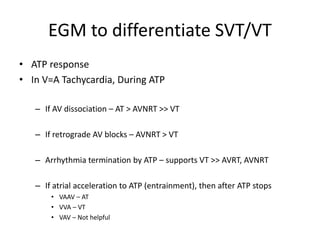 EGM to differentiate SVT/VT
• ATP response
• In V=A Tachycardia, During ATP
– If AV dissociation – AT > AVNRT >> VT
– If retrograde AV blocks – AVNRT > VT
– Arrhythmia termination by ATP – supports VT >> AVRT, AVNRT
– If atrial acceleration to ATP (entrainment), then after ATP stops
• VAAV – AT
• VVA – VT
• VAV – Not helpful
 