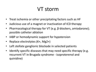 VT storm
• Treat ischemia or other precipitating factors such as HF
• Judicious use of a magnet or inactivation of ICD therapy
• Pharmacological therapy for VT (e.g. β-blockers, amiodarone);
possible catheter ablation
• IABP or hemodynamic support for hypotension
• Replace electrolytes (K+, Mg2+)
• Left stellate ganglionic blockade in selected patients
• Identify specific diseases that may need specific therapy (e.g.
recurrent VT in Brugada syndrome - isoproterenol and
quinidine)
 