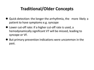 Traditional/Older Concepts
 Quick detection: the longer the arrhythmia, the more likely a
patient to have symptoms e.g. syncope
 Lower cut-off rate: if a higher cut-off rate is used, a
hemodynamically significant VT will be missed, leading to
syncope or VF.
 But primary prevention indications were uncommon in the
past.
 