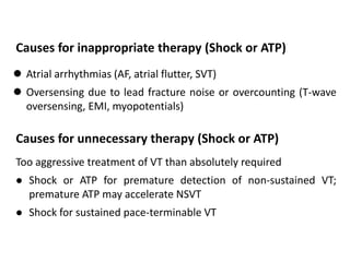  Atrial arrhythmias (AF, atrial flutter, SVT)
 Oversensing due to lead fracture noise or overcounting (T-wave
oversensing, EMI, myopotentials)
Causes for inappropriate therapy (Shock or ATP)
Too aggressive treatment of VT than absolutely required
 Shock or ATP for premature detection of non-sustained VT;
premature ATP may accelerate NSVT
 Shock for sustained pace-terminable VT
Causes for unnecessary therapy (Shock or ATP)
 