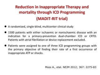  A randomized, single-blind, multicenter clinical study
 1500 patients with either ischaemic or nonischaemic disease with an
indication for a primary-prevention dual-chamber ICD or CRTD.
Patients with atrial fibrillation or device replacement excluded.
 Patients were assigned to one of three ICD programming groups with
the primary objective of finding their rate of a first occurrence of
inappropriate ATP or shocks.
Reduction in Inappropriate Therapy and
mortality through ICD Programming
(MADIT-RIT trial)
Moss A., etal. NEJM 2012; 367: 2275-83
 