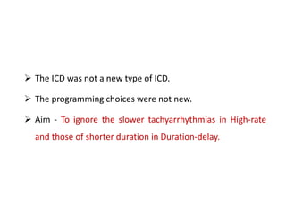  The ICD was not a new type of ICD.
 The programming choices were not new.
 Aim - To ignore the slower tachyarrhythmias in High-rate
and those of shorter duration in Duration-delay.
 
