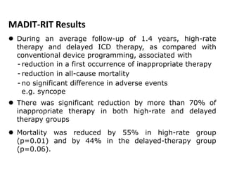  During an average follow-up of 1.4 years, high-rate
therapy and delayed ICD therapy, as compared with
conventional device programming, associated with
- reduction in a first occurrence of inappropriate therapy
- reduction in all-cause mortality
- no significant difference in adverse events
e.g. syncope
 There was significant reduction by more than 70% of
inappropriate therapy in both high-rate and delayed
therapy groups
 Mortality was reduced by 55% in high-rate group
(p=0.01) and by 44% in the delayed-therapy group
(p=0.06).
MADIT-RIT Results
 