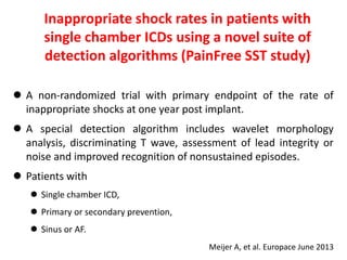  A non-randomized trial with primary endpoint of the rate of
inappropriate shocks at one year post implant.
 A special detection algorithm includes wavelet morphology
analysis, discriminating T wave, assessment of lead integrity or
noise and improved recognition of nonsustained episodes.
 Patients with
 Single chamber ICD,
 Primary or secondary prevention,
 Sinus or AF.
Inappropriate shock rates in patients with
single chamber ICDs using a novel suite of
detection algorithms (PainFree SST study)
Meijer A, et al. Europace June 2013
 