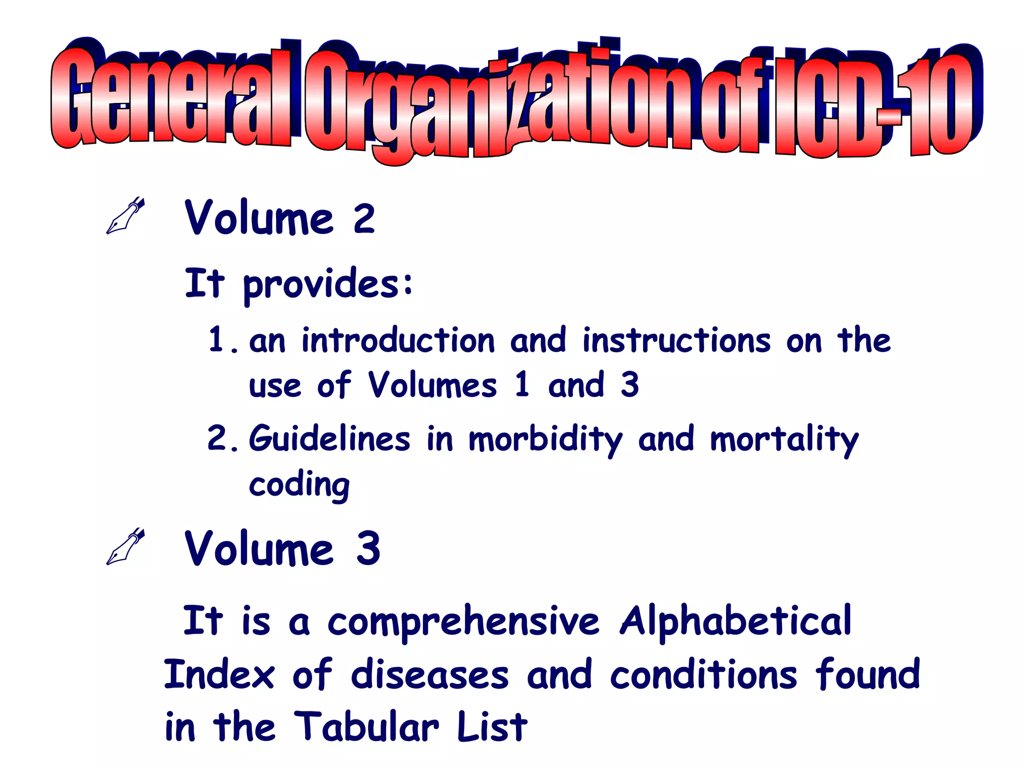 Volume 2
   It provides:
    1. an introduction and instructions on the
       use of Volumes 1 and 3
    2. Guidelines in morbidity and mortality
       coding
 Volume 3
   It is a comprehensive Alphabetical
  Index of diseases and conditions found
  in the Tabular List
 