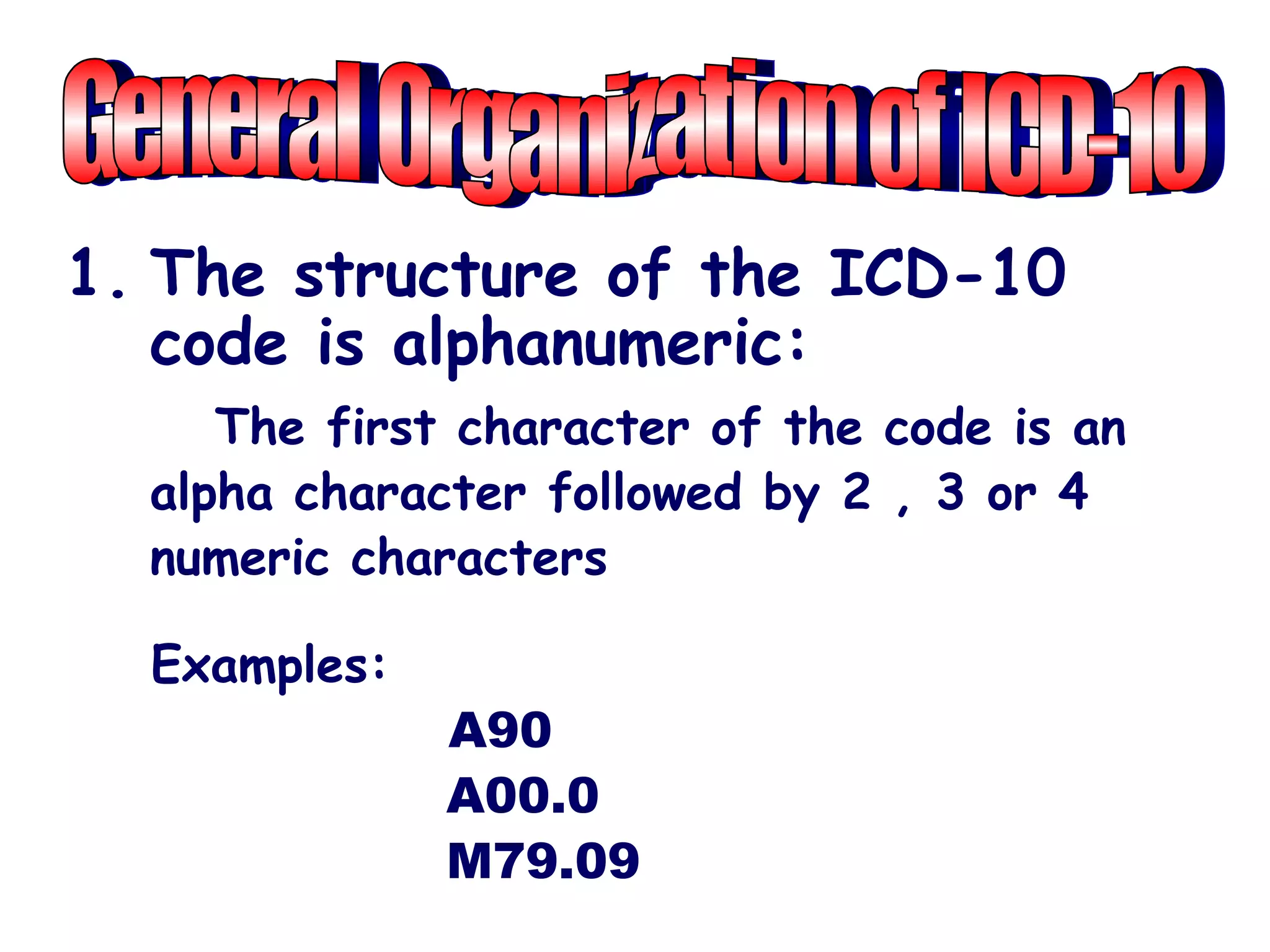 1. The structure of the ICD-10
   code is alphanumeric:
     The first character of the code is an
  alpha character followed by 2 , 3 or 4
  numeric characters

  Examples:
              A90
              A00.0
              M79.09
 