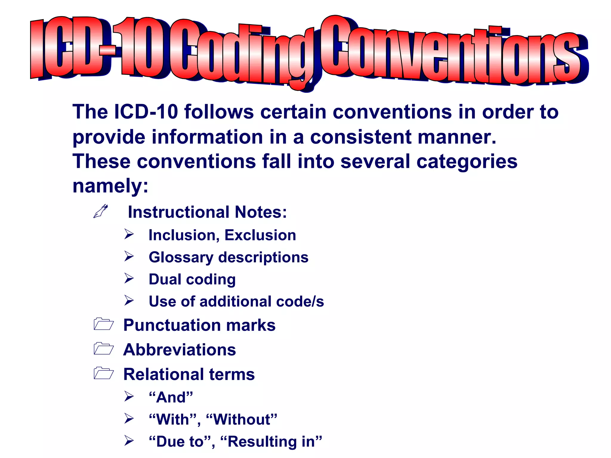 The ICD-10 follows certain conventions in order to
provide information in a consistent manner.
These conventions fall into several categories
namely:
     Instructional Notes:
         Inclusion, Exclusion
         Glossary descriptions
         Dual coding
         Use of additional code/s
   Punctuation marks
   Abbreviations
   Relational terms
       “And”
       “With”, “Without”
       “Due to”, “Resulting in”
 