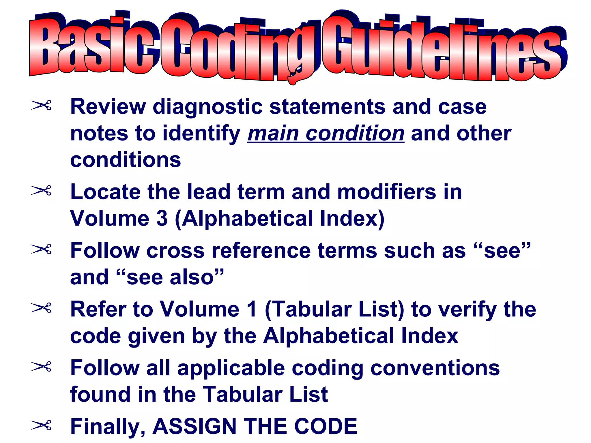 ¢ Review diagnostic statements and case
  notes to identify main condition and other
  conditions
¢ Locate the lead term and modifiers in
  Volume 3 (Alphabetical Index)
¢ Follow cross reference terms such as “see”
  and “see also”
¢ Refer to Volume 1 (Tabular List) to verify the
  code given by the Alphabetical Index
¢ Follow all applicable coding conventions
  found in the Tabular List
¢ Finally, ASSIGN THE CODE
 
