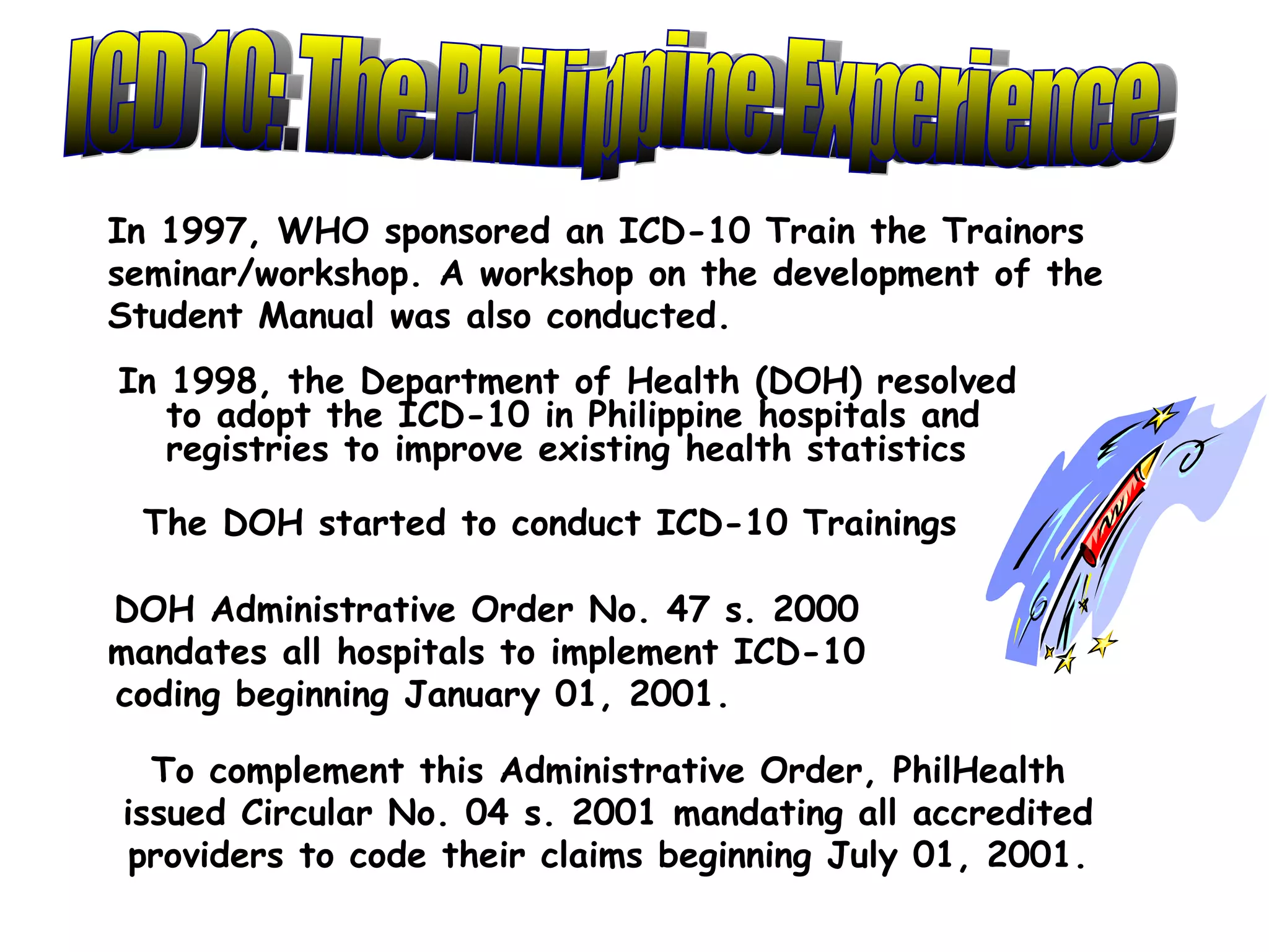 In 1997, WHO sponsored an ICD-10 Train the Trainors
seminar/workshop. A workshop on the development of the
Student Manual was also conducted.
In 1998, the Department of Health (DOH) resolved
   to adopt the ICD-10 in Philippine hospitals and
   registries to improve existing health statistics

 The DOH started to conduct ICD-10 Trainings

DOH Administrative Order No. 47 s. 2000
mandates all hospitals to implement ICD-10
coding beginning January 01, 2001.

  To complement this Administrative Order, PhilHealth
issued Circular No. 04 s. 2001 mandating all accredited
 providers to code their claims beginning July 01, 2001.
 
