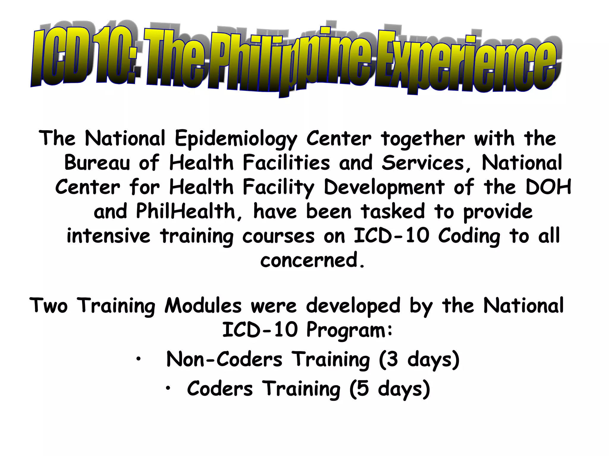 The National Epidemiology Center together with the
  Bureau of Health Facilities and Services, National
 Center for Health Facility Development of the DOH
     and PhilHealth, have been tasked to provide
  intensive training courses on ICD-10 Coding to all
                       concerned.

Two Training Modules were developed by the National
                  ICD-10 Program:
          • Non-Coders Training (3 days)
             • Coders Training (5 days)
 