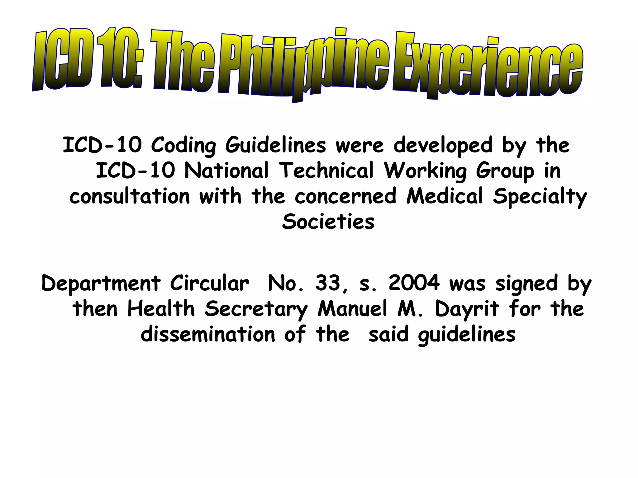 ICD-10 Coding Guidelines were developed by the
    ICD-10 National Technical Working Group in
  consultation with the concerned Medical Specialty
                       Societies

Department Circular No. 33, s. 2004 was signed by
  then Health Secretary Manuel M. Dayrit for the
        dissemination of the said guidelines
 