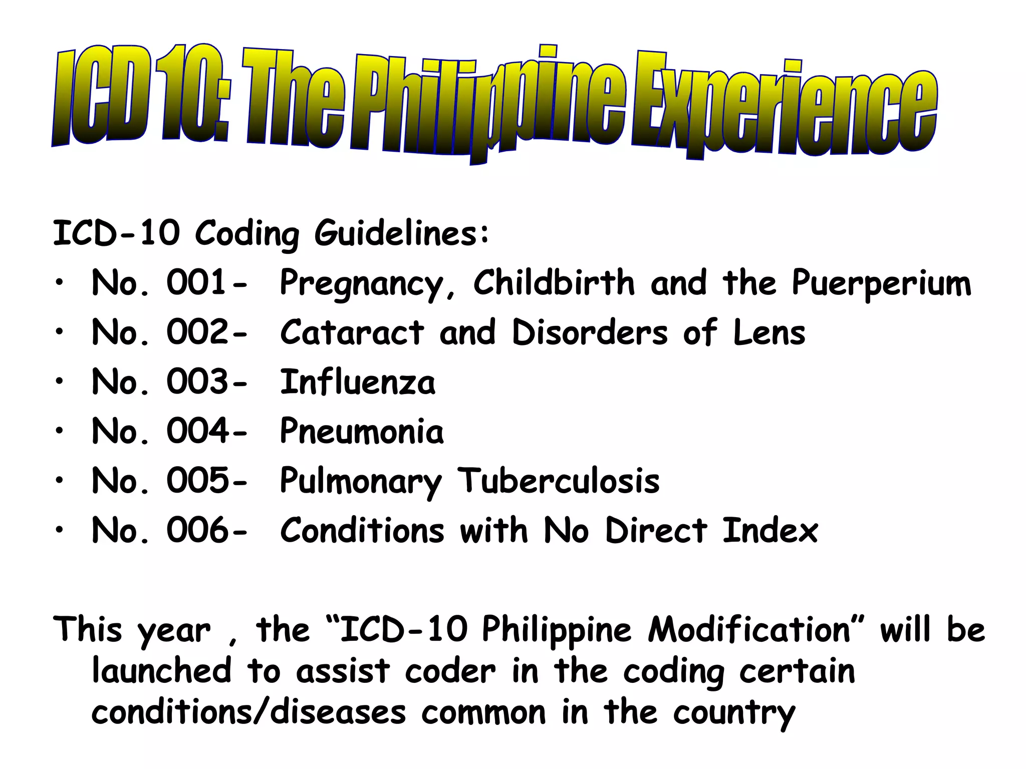 ICD-10 Coding Guidelines:
• No. 001- Pregnancy, Childbirth and the Puerperium
• No. 002- Cataract and Disorders of Lens
• No. 003- Influenza
• No. 004- Pneumonia
• No. 005- Pulmonary Tuberculosis
• No. 006- Conditions with No Direct Index

This year , the “ICD-10 Philippine Modification” will be
  launched to assist coder in the coding certain
  conditions/diseases common in the country
 