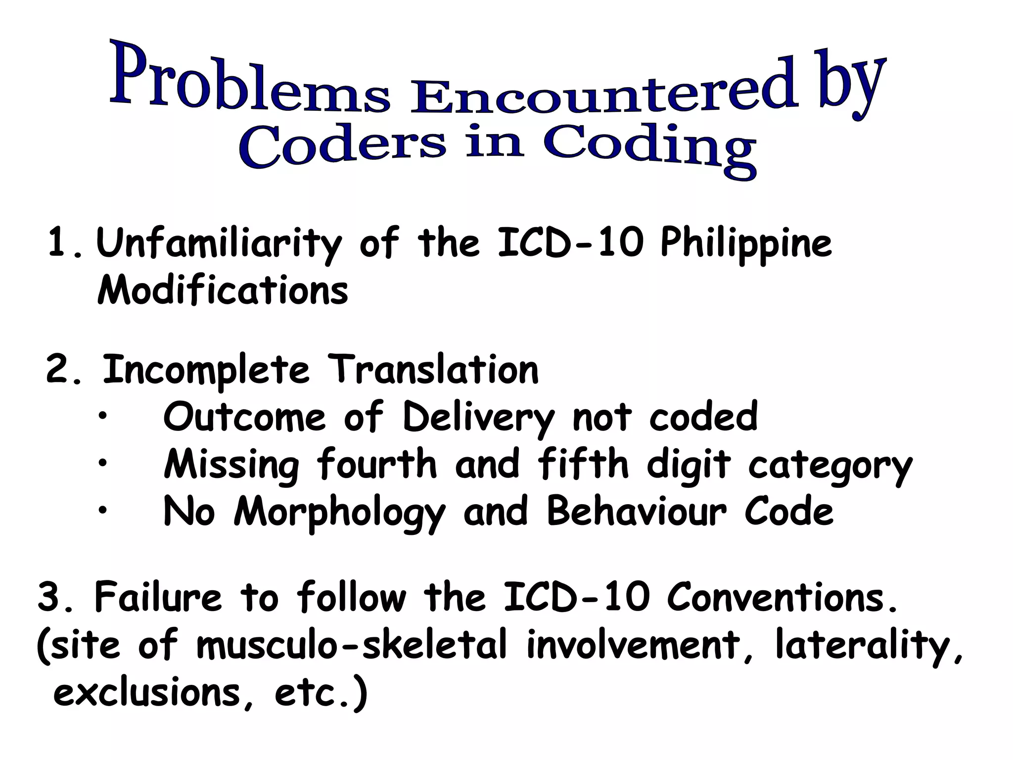 1. Unfamiliarity of the ICD-10 Philippine
   Modifications

2. Incomplete Translation
   • Outcome of Delivery not coded
   • Missing fourth and fifth digit category
   • No Morphology and Behaviour Code

3. Failure to follow the ICD-10 Conventions.
(site of musculo-skeletal involvement, laterality,
 exclusions, etc.)
 